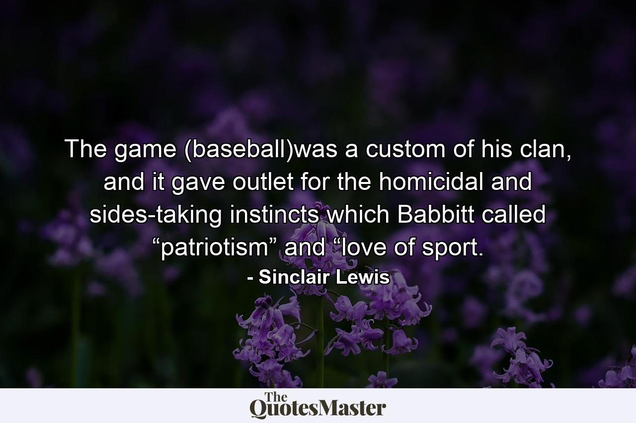 The game (baseball)was a custom of his clan, and it gave outlet for the homicidal and sides-taking instincts which Babbitt called “patriotism” and “love of sport. - Quote by Sinclair Lewis