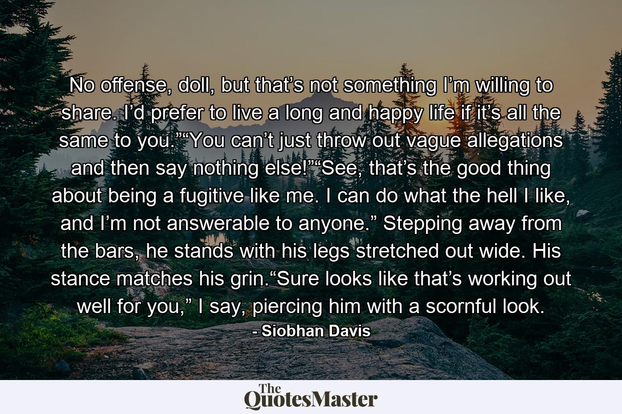 No offense, doll, but that’s not something I’m willing to share. I’d prefer to live a long and happy life if it’s all the same to you.”“You can’t just throw out vague allegations and then say nothing else!”“See, that’s the good thing about being a fugitive like me. I can do what the hell I like, and I’m not answerable to anyone.” Stepping away from the bars, he stands with his legs stretched out wide. His stance matches his grin.“Sure looks like that’s working out well for you,” I say, piercing him with a scornful look. - Quote by Siobhan Davis