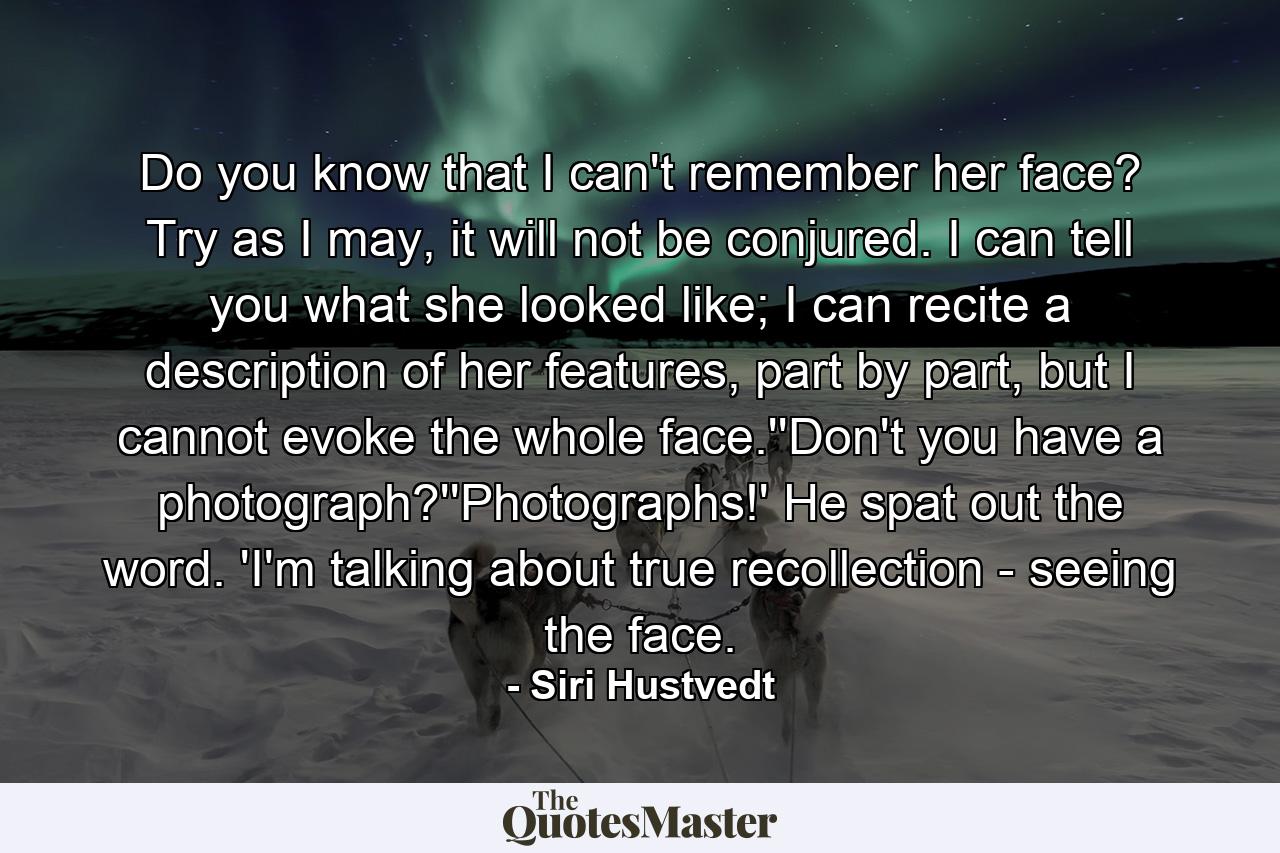 Do you know that I can't remember her face? Try as I may, it will not be conjured. I can tell you what she looked like; I can recite a description of her features, part by part, but I cannot evoke the whole face.''Don't you have a photograph?''Photographs!' He spat out the word. 'I'm talking about true recollection - seeing the face. - Quote by Siri Hustvedt