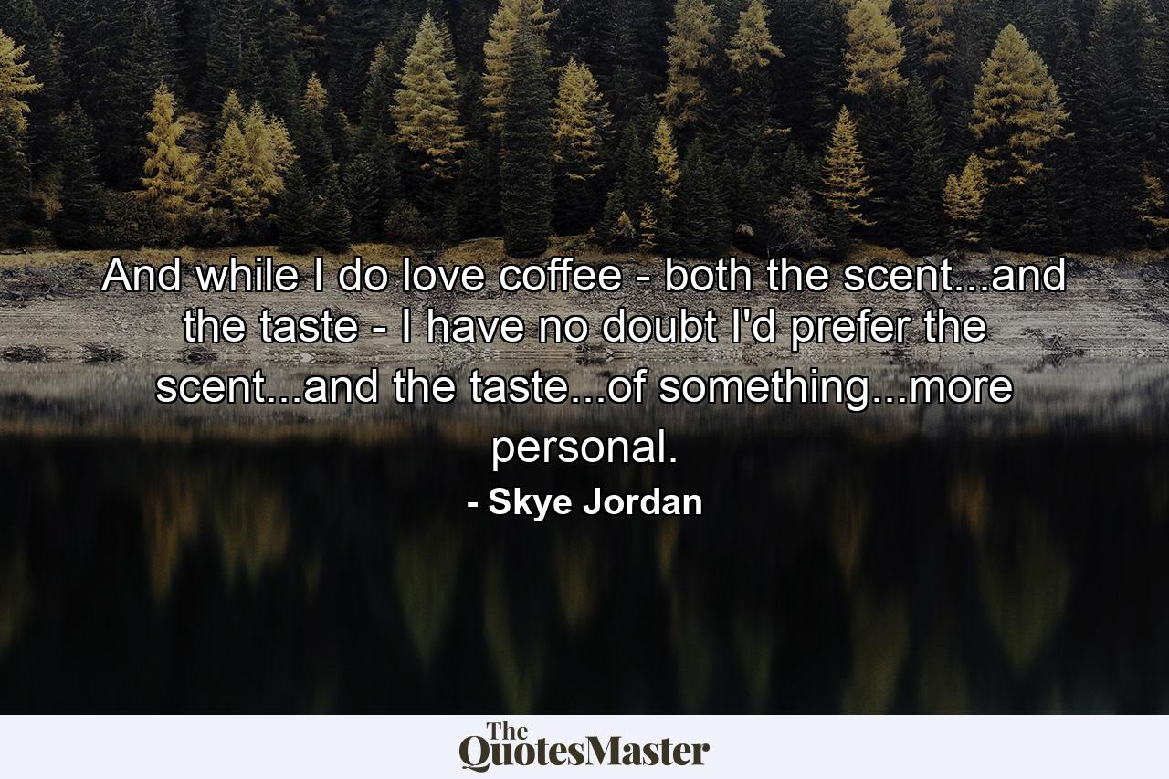 And while I do love coffee - both the scent...and the taste - I have no doubt I'd prefer the scent...and the taste...of something...more personal. - Quote by Skye Jordan