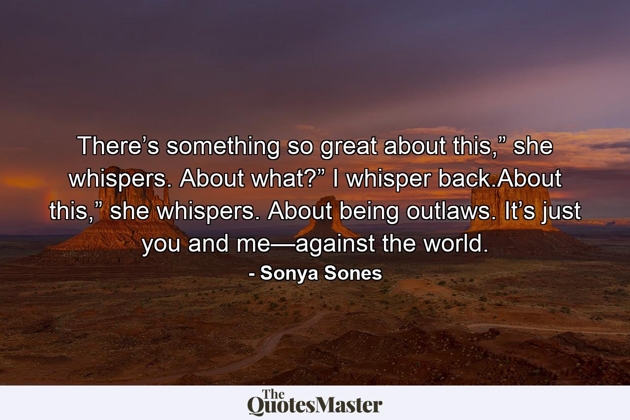 There’s something so great about this,” she whispers. About what?” I whisper back.About this,” she whispers. About being outlaws. It’s just you and me—against the world. - Quote by Sonya Sones