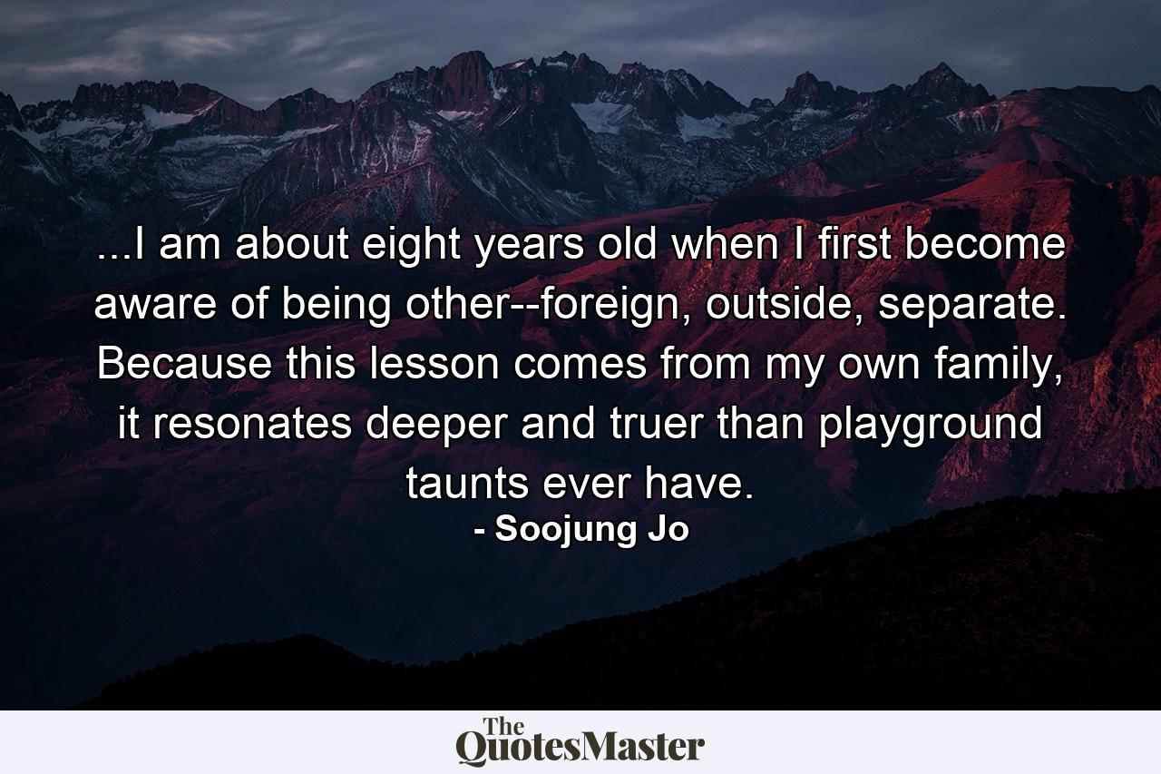 ...I am about eight years old when I first become aware of being other--foreign, outside, separate. Because this lesson comes from my own family, it resonates deeper and truer than playground taunts ever have. - Quote by Soojung Jo