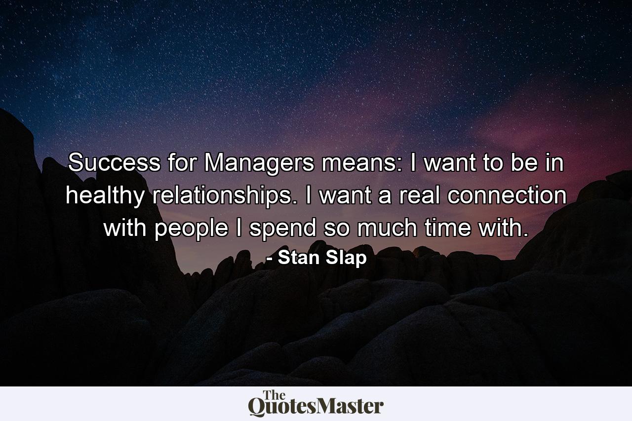 Success for Managers means: I want to be in healthy relationships. I want a real connection with people I spend so much time with. - Quote by Stan Slap