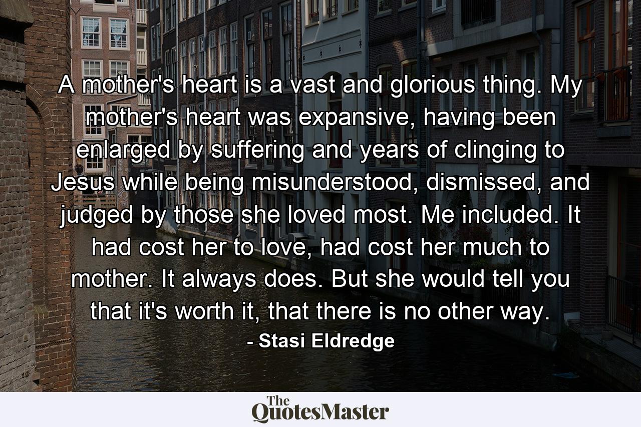 A mother's heart is a vast and glorious thing. My mother's heart was expansive, having been enlarged by suffering and years of clinging to Jesus while being misunderstood, dismissed, and judged by those she loved most. Me included. It had cost her to love, had cost her much to mother. It always does. But she would tell you that it's worth it, that there is no other way. - Quote by Stasi Eldredge