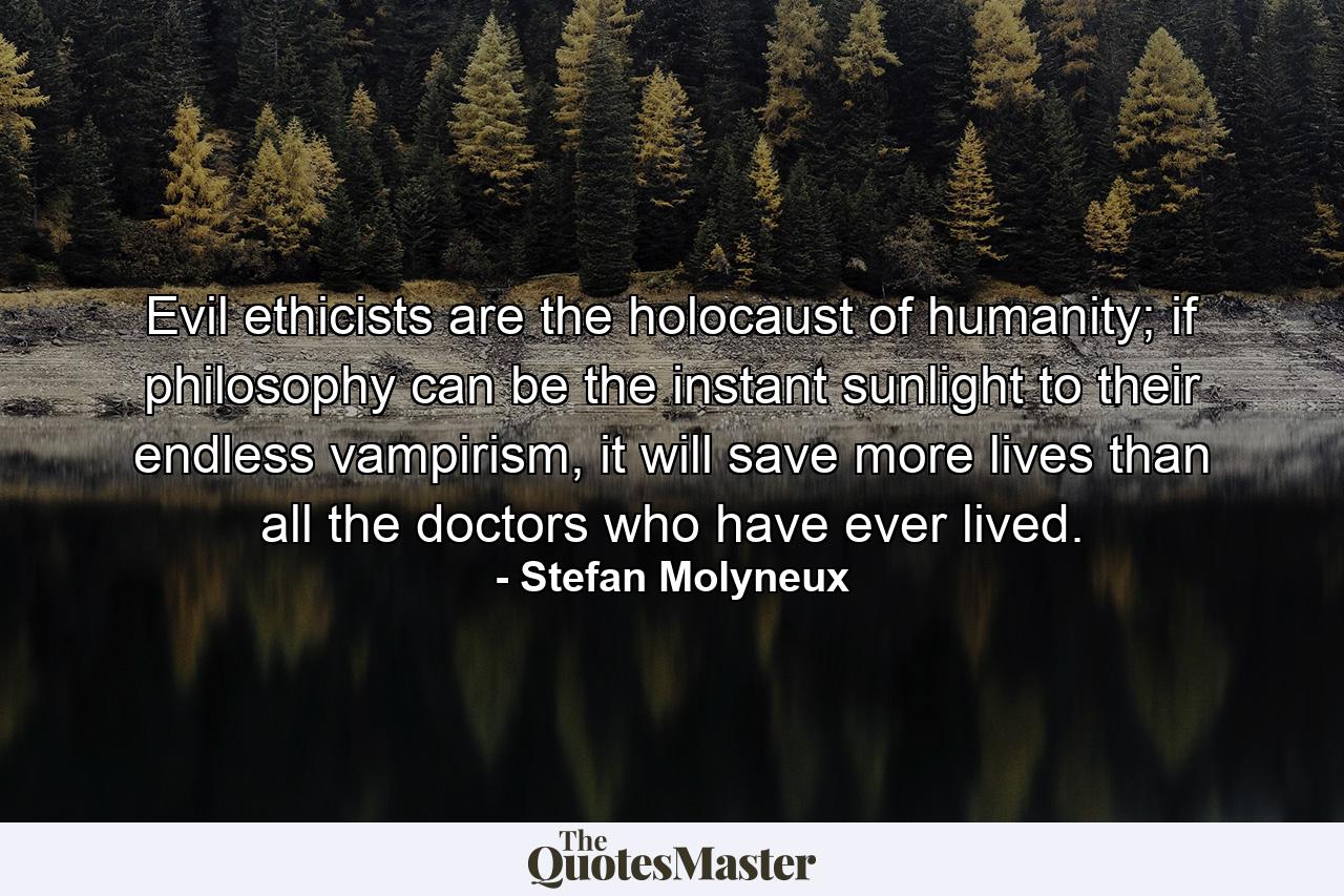 Evil ethicists are the holocaust of humanity; if philosophy can be the instant sunlight to their endless vampirism, it will save more lives than all the doctors who have ever lived. - Quote by Stefan Molyneux