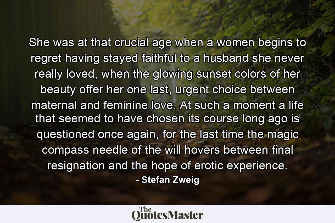 She was at that crucial age when a women begins to regret having stayed faithful to a husband she never really loved, when the glowing sunset colors of her beauty offer her one last, urgent choice between maternal and feminine love. At such a moment a life that seemed to have chosen its course long ago is questioned once again, for the last time the magic compass needle of the will hovers between final resignation and the hope of erotic experience. - Quote by Stefan Zweig