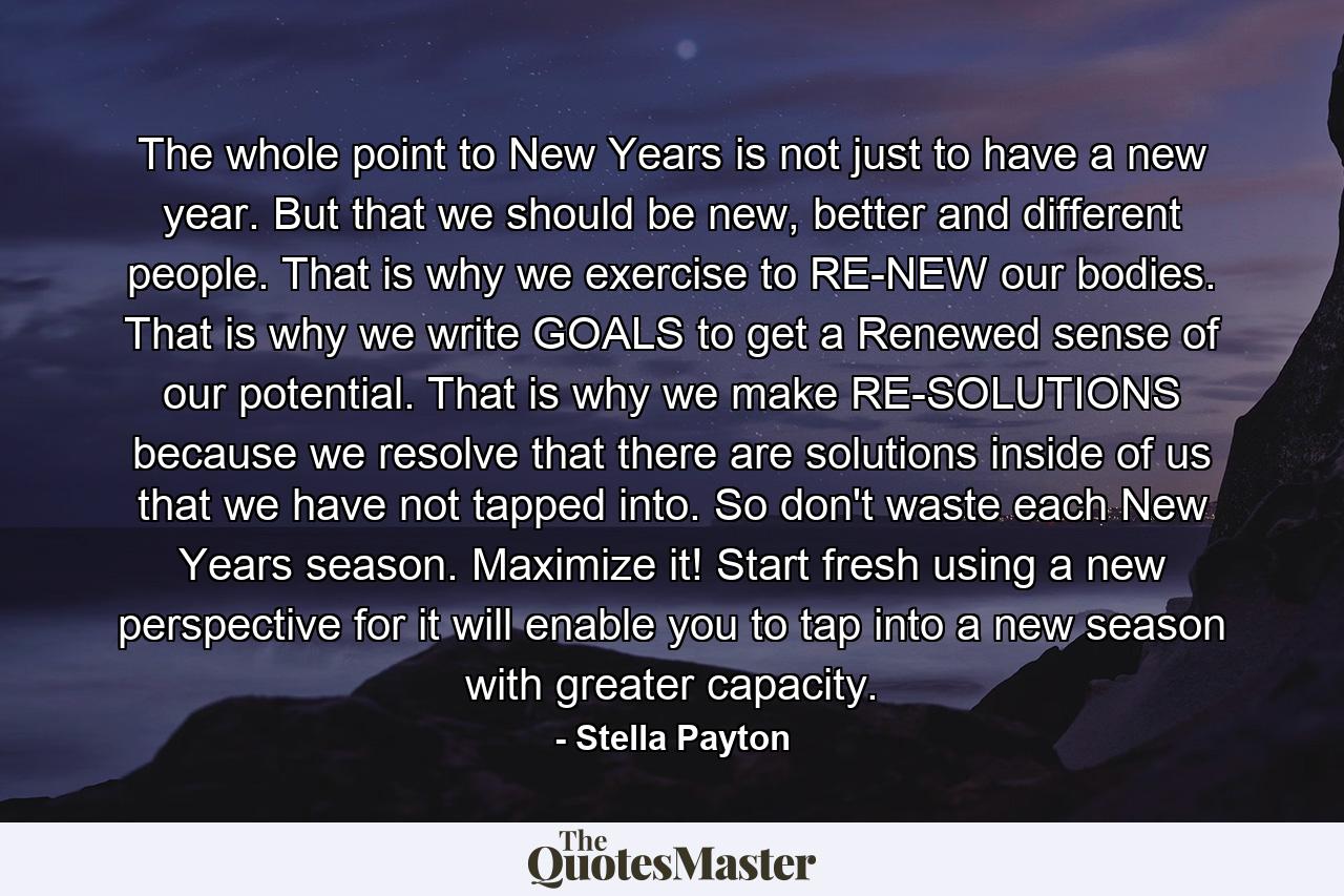 The whole point to New Years is not just to have a new year. But that we should be new, better and different people. That is why we exercise to RE-NEW our bodies. That is why we write GOALS to get a Renewed sense of our potential. That is why we make RE-SOLUTIONS because we resolve that there are solutions inside of us that we have not tapped into. So don't waste each New Years season. Maximize it! Start fresh using a new perspective for it will enable you to tap into a new season with greater capacity. - Quote by Stella Payton