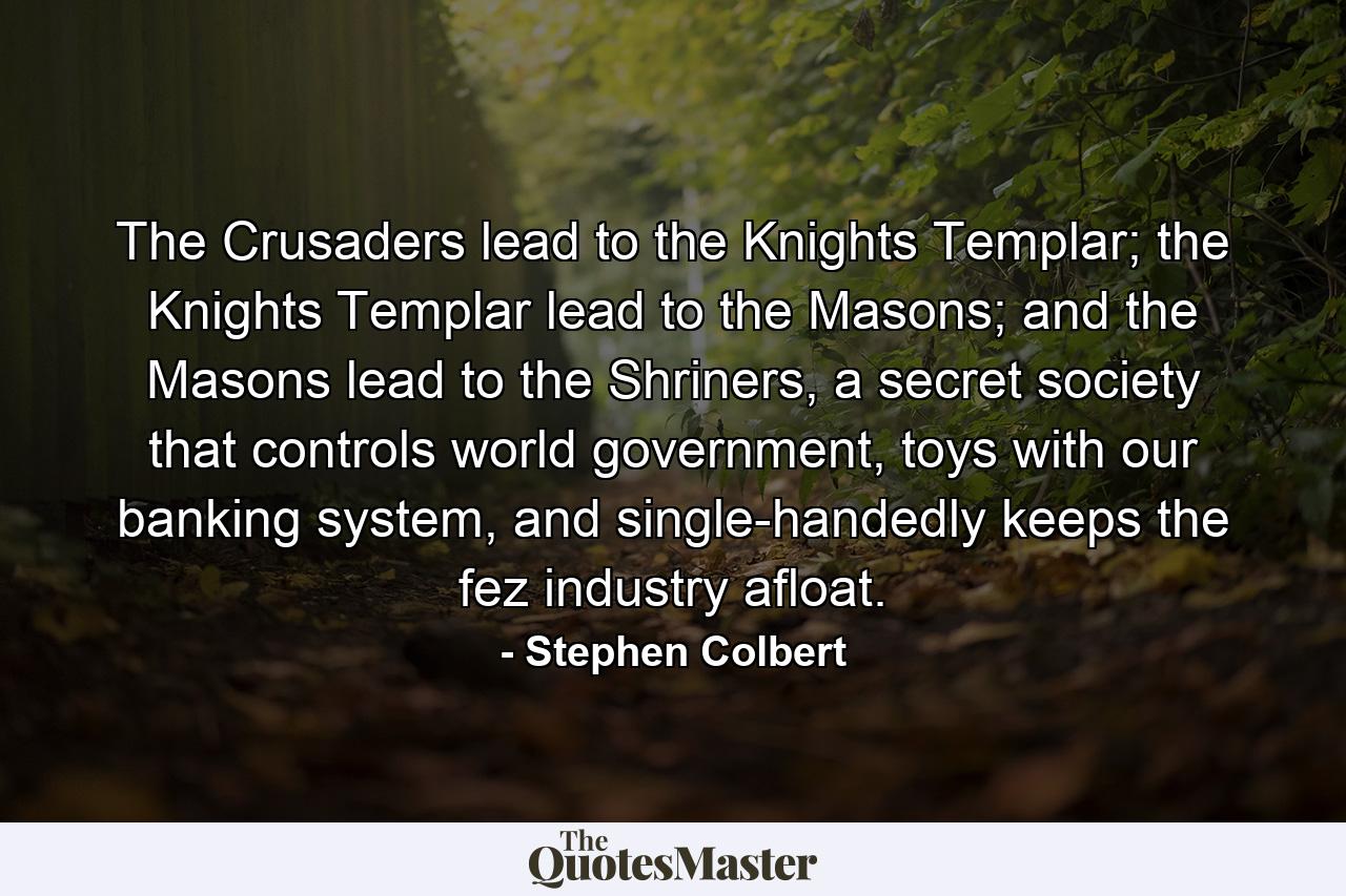 The Crusaders lead to the Knights Templar; the Knights Templar lead to the Masons; and the Masons lead to the Shriners, a secret society that controls world government, toys with our banking system, and single-handedly keeps the fez industry afloat. - Quote by Stephen Colbert