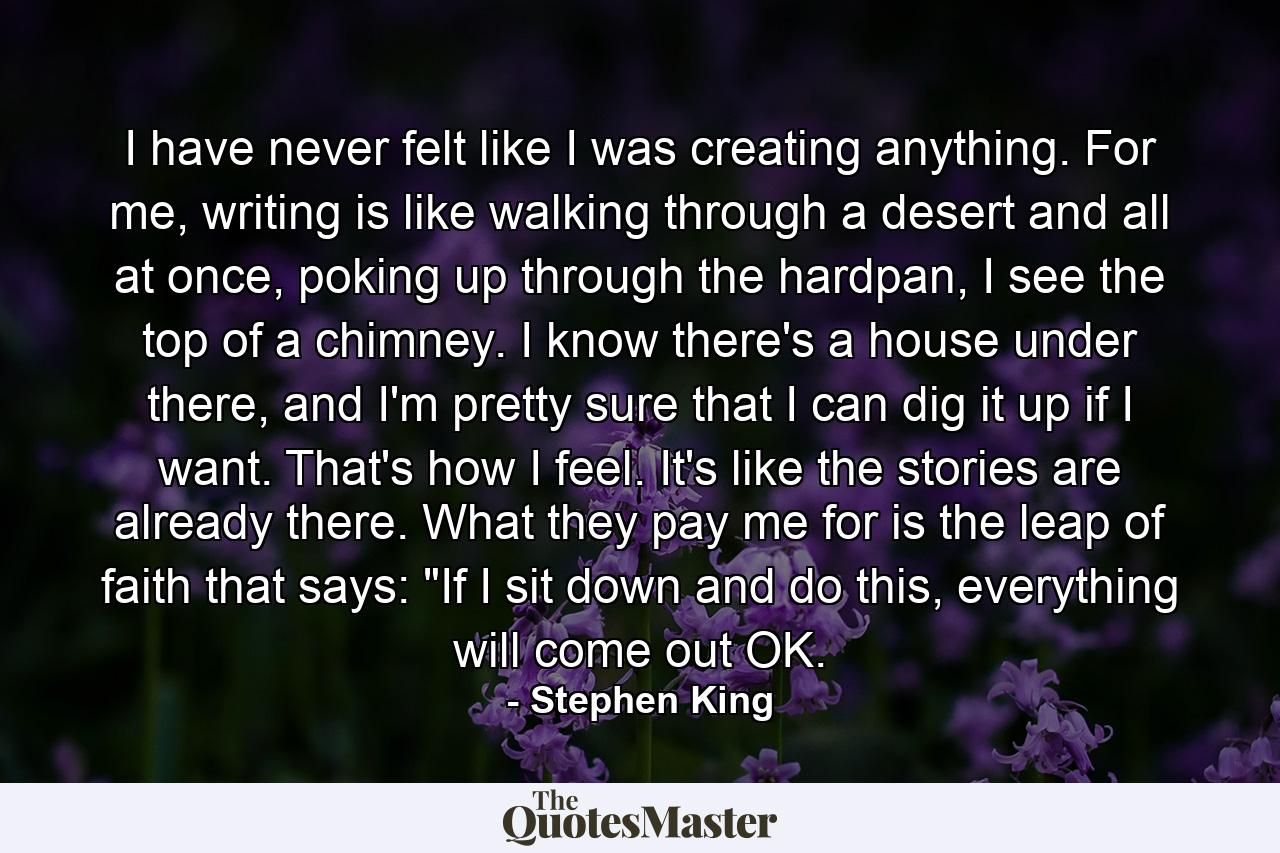 I have never felt like I was creating anything. For me, writing is like walking through a desert and all at once, poking up through the hardpan, I see the top of a chimney. I know there's a house under there, and I'm pretty sure that I can dig it up if I want. That's how I feel. It's like the stories are already there. What they pay me for is the leap of faith that says: 