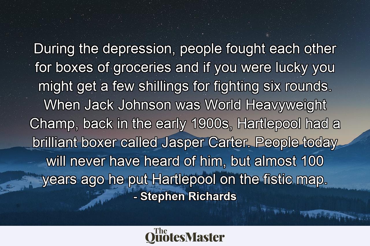 During the depression, people fought each other for boxes of groceries and if you were lucky you might get a few shillings for fighting six rounds. When Jack Johnson was World Heavyweight Champ, back in the early 1900s, Hartlepool had a brilliant boxer called Jasper Carter. People today will never have heard of him, but almost 100 years ago he put Hartlepool on the fistic map. - Quote by Stephen Richards