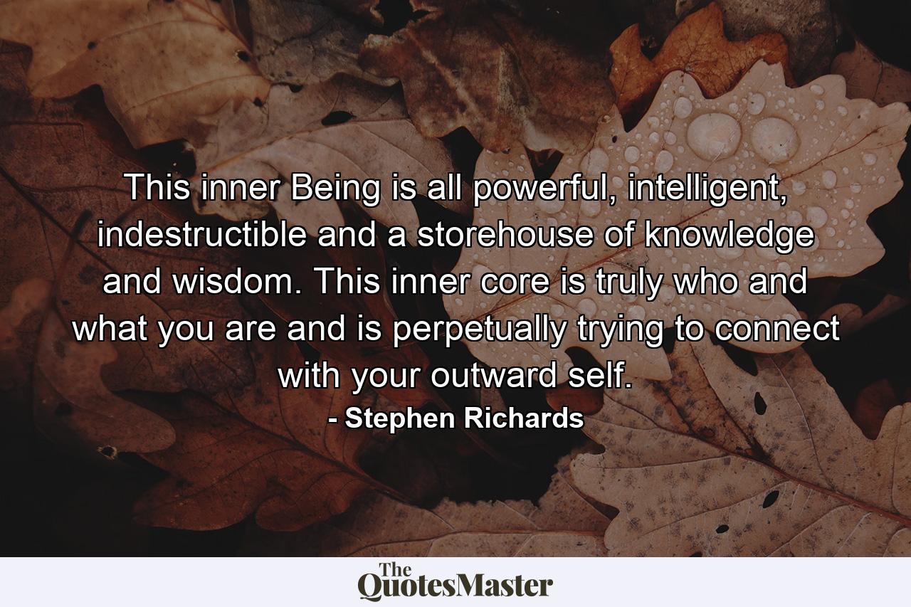 This inner Being is all powerful, intelligent, indestructible and a storehouse of knowledge and wisdom. This inner core is truly who and what you are and is perpetually trying to connect with your outward self. - Quote by Stephen Richards