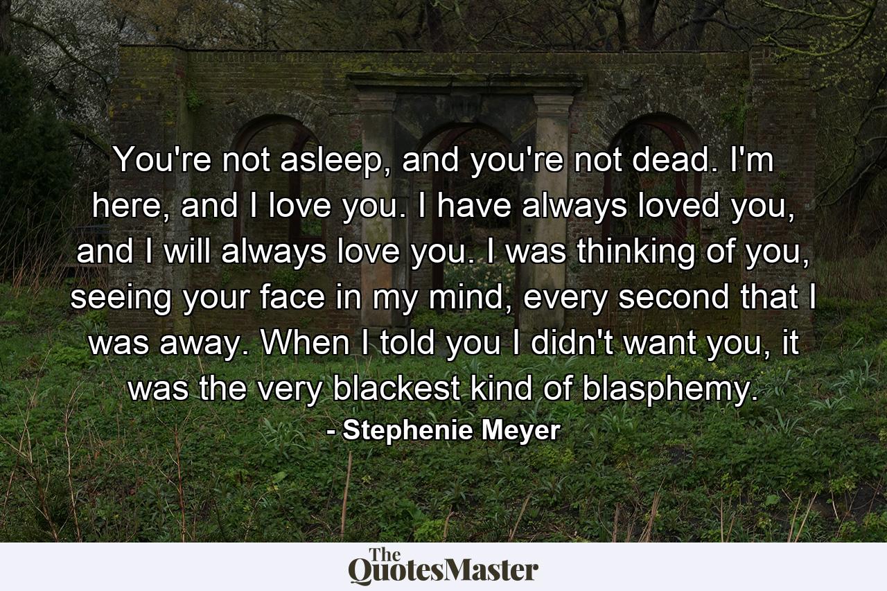 You're not asleep, and you're not dead. I'm here, and I love you. I have always loved you, and I will always love you. I was thinking of you, seeing your face in my mind, every second that I was away. When I told you I didn't want you, it was the very blackest kind of blasphemy. - Quote by Stephenie Meyer