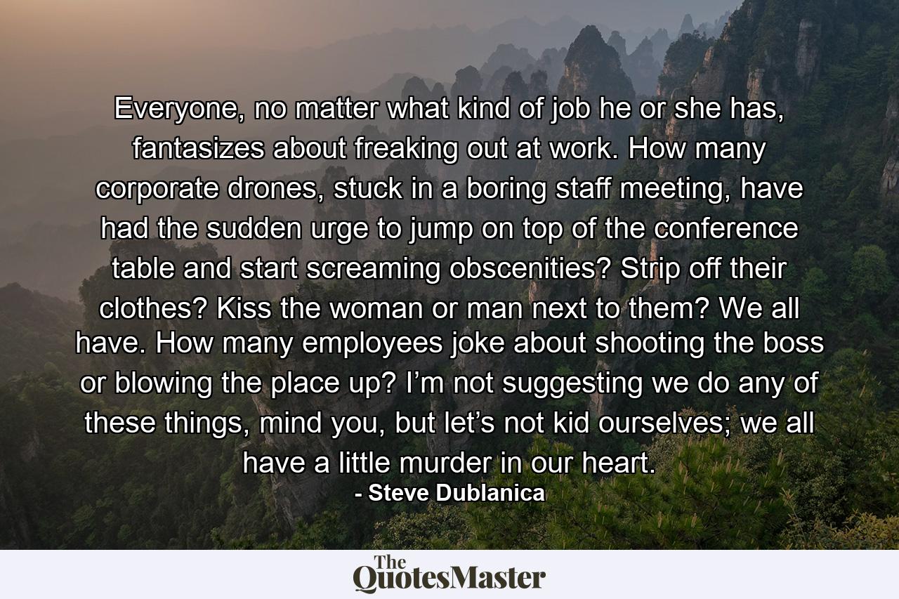 Everyone, no matter what kind of job he or she has, fantasizes about freaking out at work. How many corporate drones, stuck in a boring staff meeting, have had the sudden urge to jump on top of the conference table and start screaming obscenities? Strip off their clothes? Kiss the woman or man next to them? We all have. How many employees joke about shooting the boss or blowing the place up? I’m not suggesting we do any of these things, mind you, but let’s not kid ourselves; we all have a little murder in our heart. - Quote by Steve Dublanica