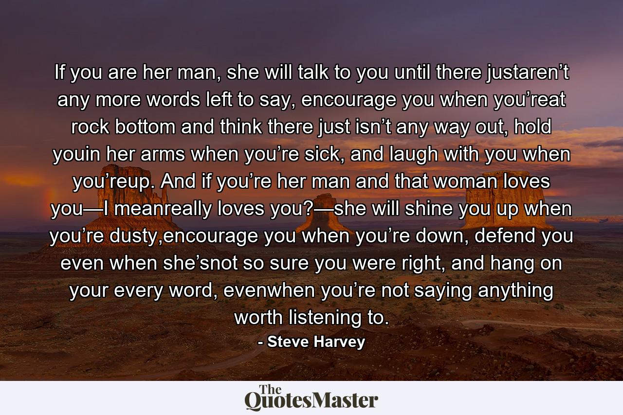 If you are her man, she will talk to you until there justaren’t any more words left to say, encourage you when you’reat rock bottom and think there just isn’t any way out, hold youin her arms when you’re sick, and laugh with you when you’reup. And if you’re her man and that woman loves you—I meanreally loves you?—she will shine you up when you’re dusty,encourage you when you’re down, defend you even when she’snot so sure you were right, and hang on your every word, evenwhen you’re not saying anything worth listening to. - Quote by Steve Harvey