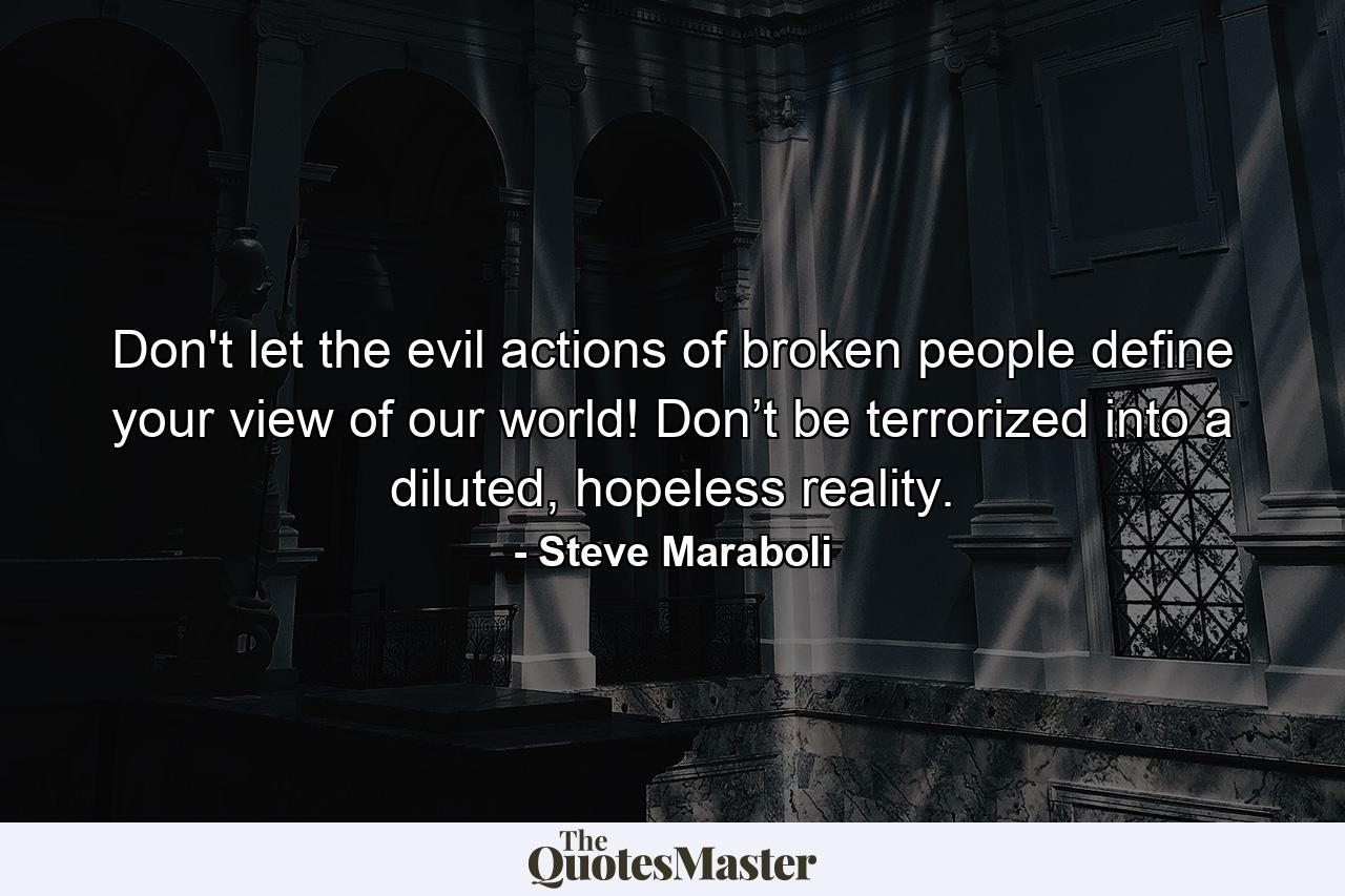 Don't let the evil actions of broken people define your view of our world! Don’t be terrorized into a diluted, hopeless reality. - Quote by Steve Maraboli