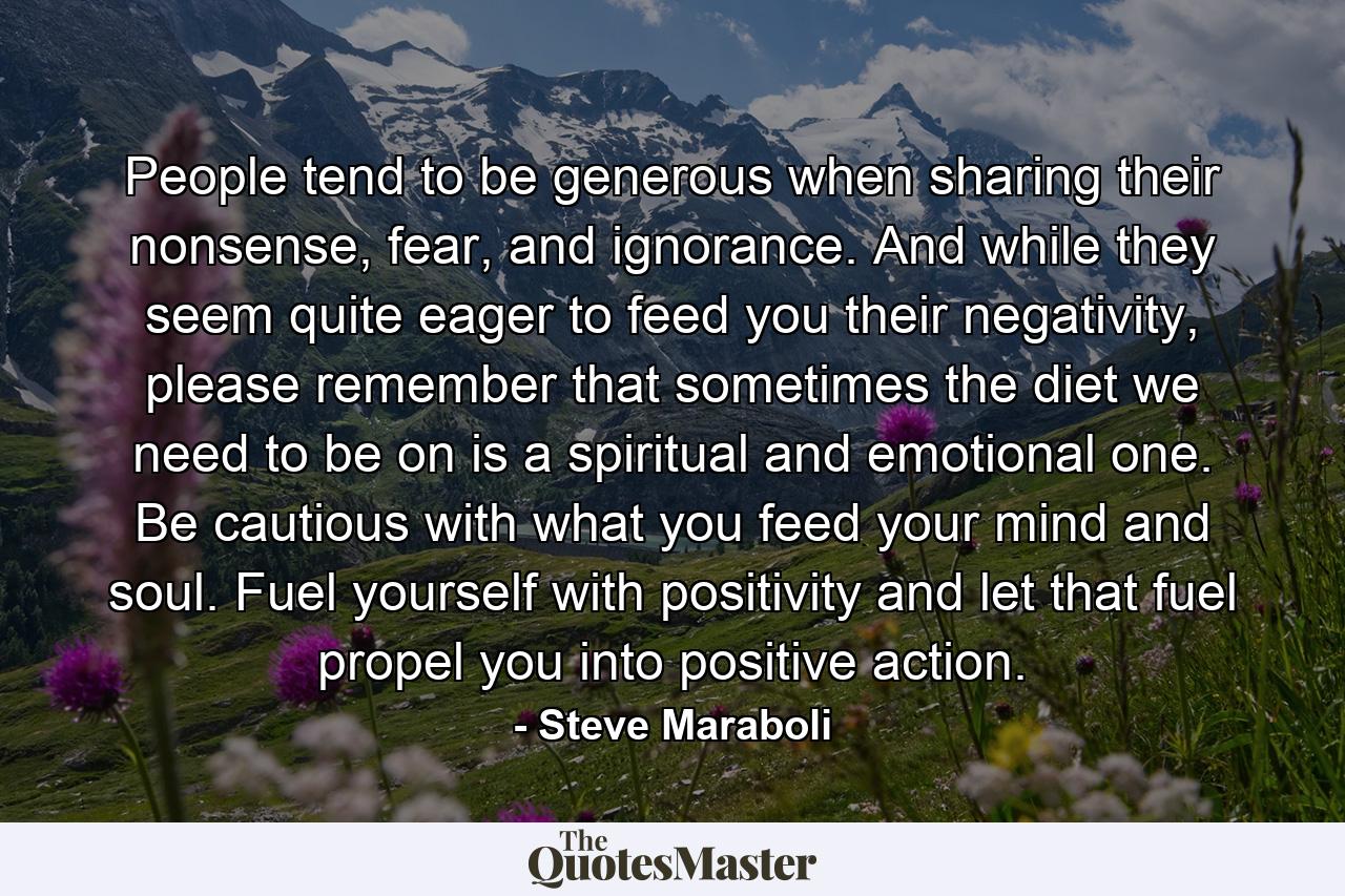 People tend to be generous when sharing their nonsense, fear, and ignorance. And while they seem quite eager to feed you their negativity, please remember that sometimes the diet we need to be on is a spiritual and emotional one. Be cautious with what you feed your mind and soul. Fuel yourself with positivity and let that fuel propel you into positive action. - Quote by Steve Maraboli