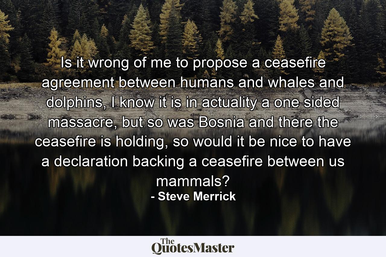 Is it wrong of me to propose a ceasefire agreement between humans and whales and dolphins, I know it is in actuality a one sided massacre, but so was Bosnia and there the ceasefire is holding, so would it be nice to have a declaration backing a ceasefire between us mammals? - Quote by Steve Merrick