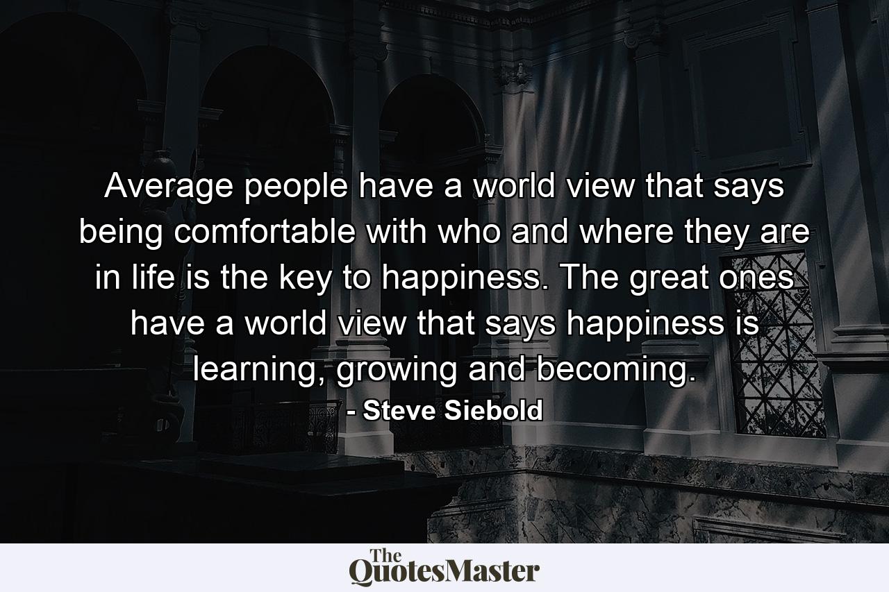 Average people have a world view that says being comfortable with who and where they are in life is the key to happiness. The great ones have a world view that says happiness is learning, growing and becoming. - Quote by Steve Siebold