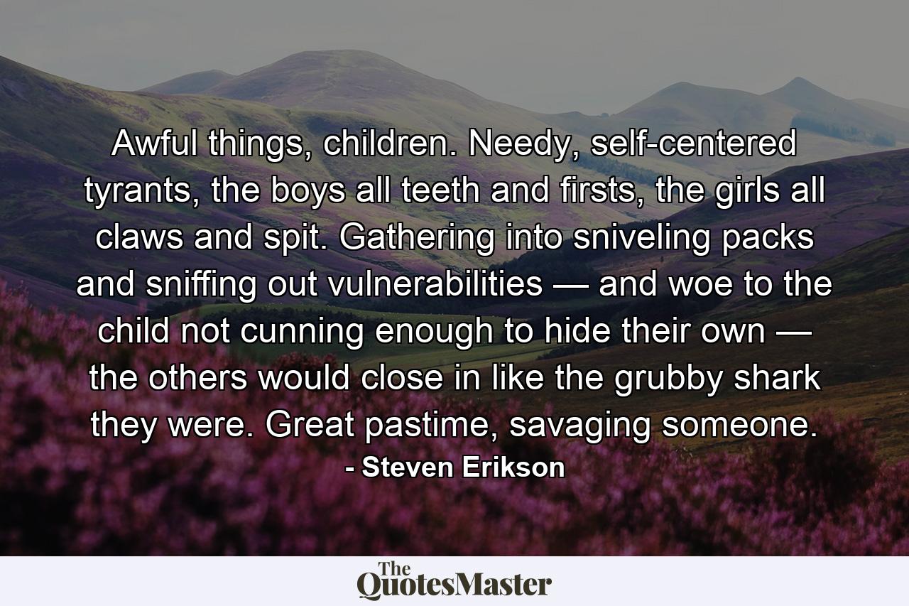 Awful things, children. Needy, self-centered tyrants, the boys all teeth and firsts, the girls all claws and spit. Gathering into sniveling packs and sniffing out vulnerabilities — and woe to the child not cunning enough to hide their own — the others would close in like the grubby shark they were. Great pastime, savaging someone. - Quote by Steven Erikson