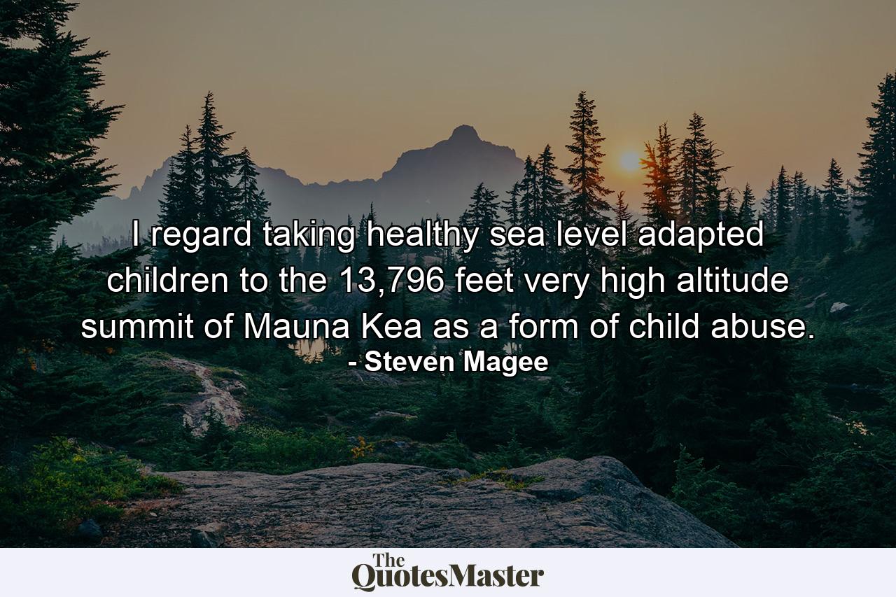 I regard taking healthy sea level adapted children to the 13,796 feet very high altitude summit of Mauna Kea as a form of child abuse. - Quote by Steven Magee