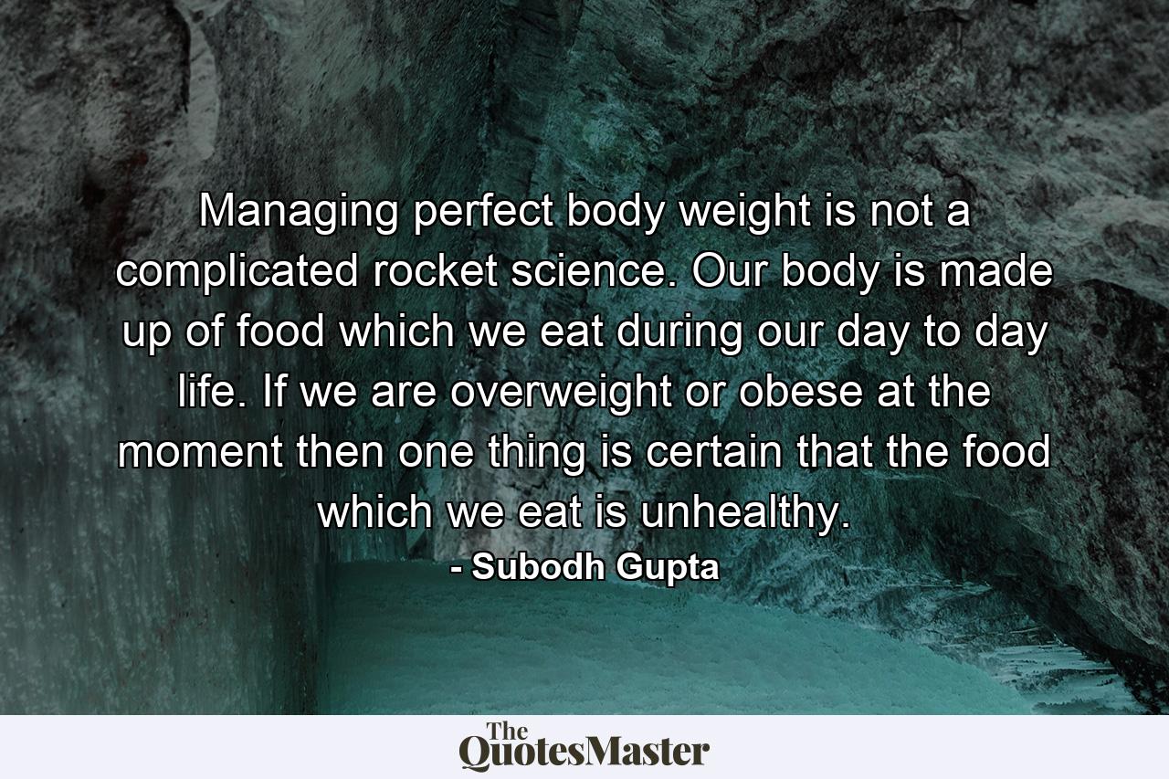 Managing perfect body weight is not a complicated rocket science. Our body is made up of food which we eat during our day to day life. If we are overweight or obese at the moment then one thing is certain that the food which we eat is unhealthy. - Quote by Subodh Gupta