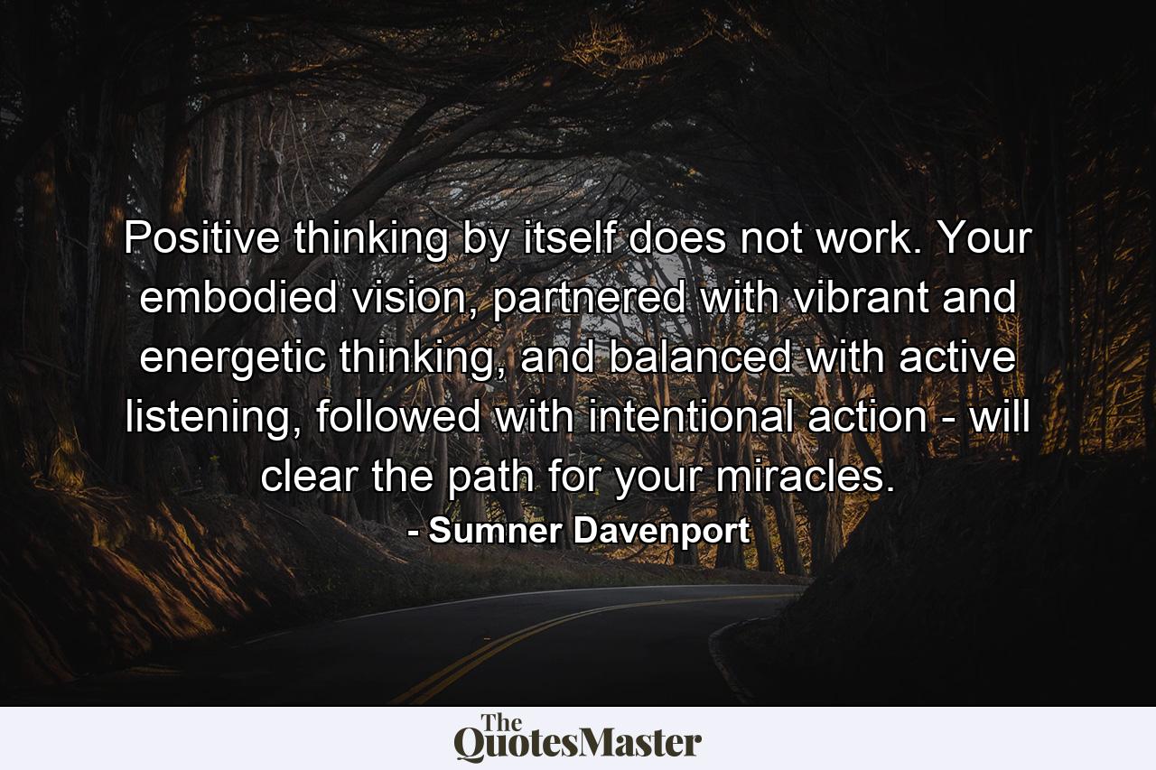 Positive thinking by itself does not work. Your embodied vision, partnered with vibrant and energetic thinking, and balanced with active listening, followed with intentional action - will clear the path for your miracles. - Quote by Sumner Davenport