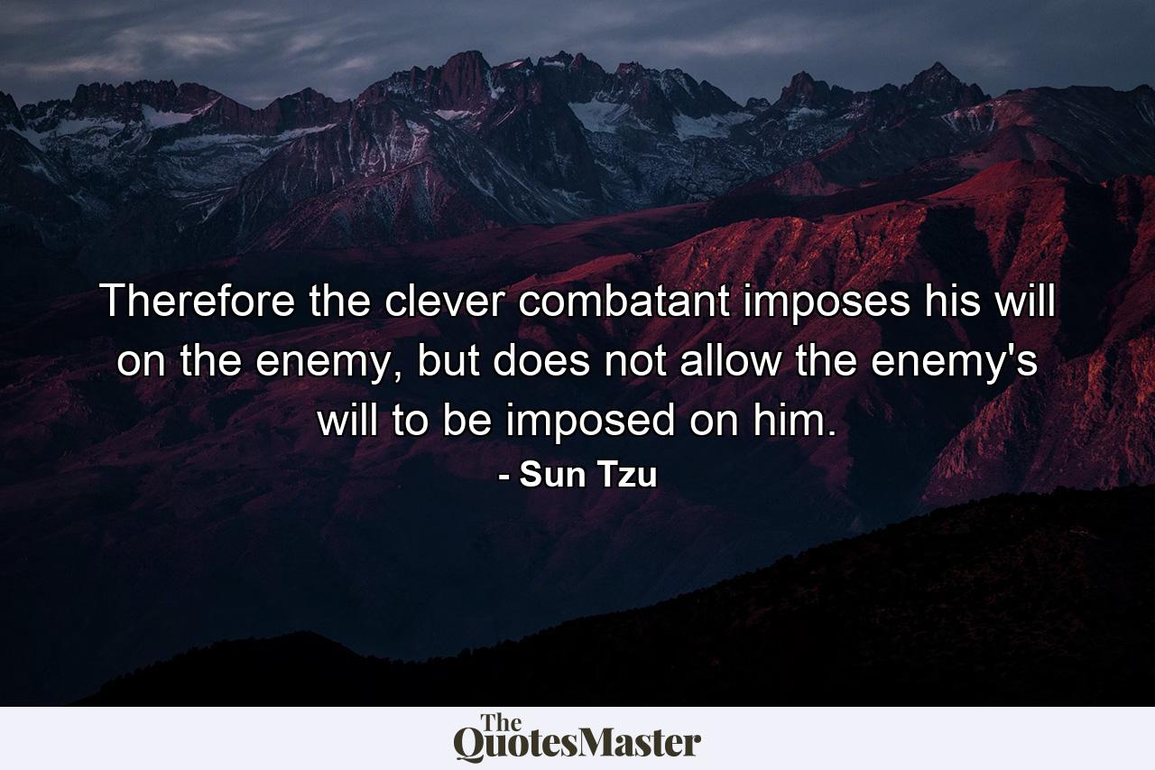 Therefore the clever combatant imposes his will on the enemy, but does not allow the enemy's will to be imposed on him. - Quote by Sun Tzu