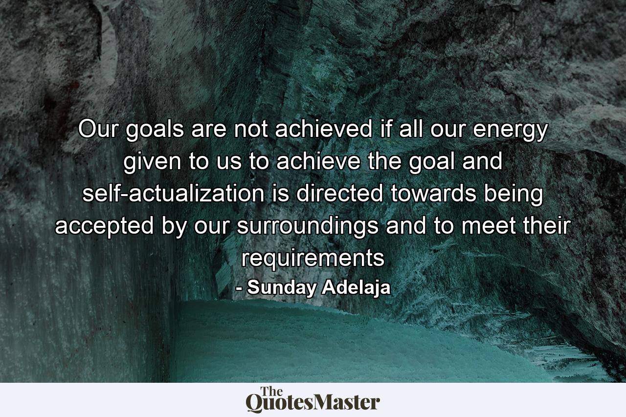 Our goals are not achieved if all our energy given to us to achieve the goal and self-actualization is directed towards being accepted by our surroundings and to meet their requirements - Quote by Sunday Adelaja