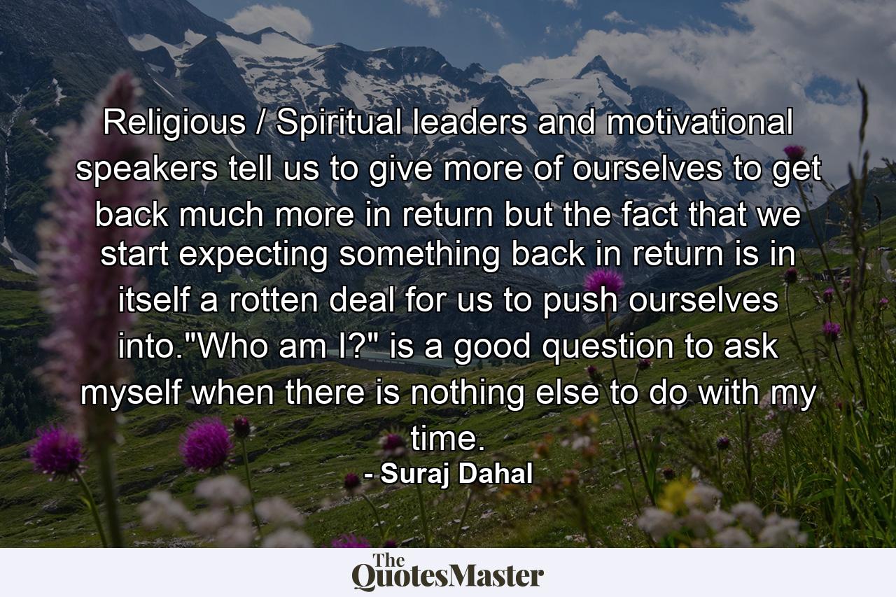 Religious / Spiritual leaders and motivational speakers tell us to give more of ourselves to get back much more in return but the fact that we start expecting something back in return is in itself a rotten deal for us to push ourselves into.