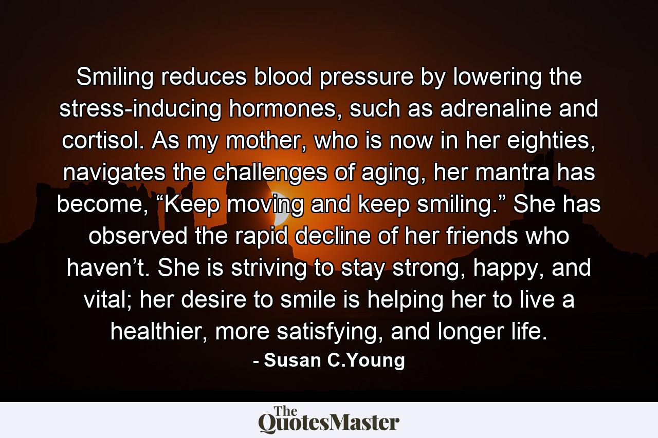 Smiling reduces blood pressure by lowering the stress-inducing hormones, such as adrenaline and cortisol. As my mother, who is now in her eighties, navigates the challenges of aging, her mantra has become, “Keep moving and keep smiling.” She has observed the rapid decline of her friends who haven’t. She is striving to stay strong, happy, and vital; her desire to smile is helping her to live a healthier, more satisfying, and longer life. - Quote by Susan C.Young