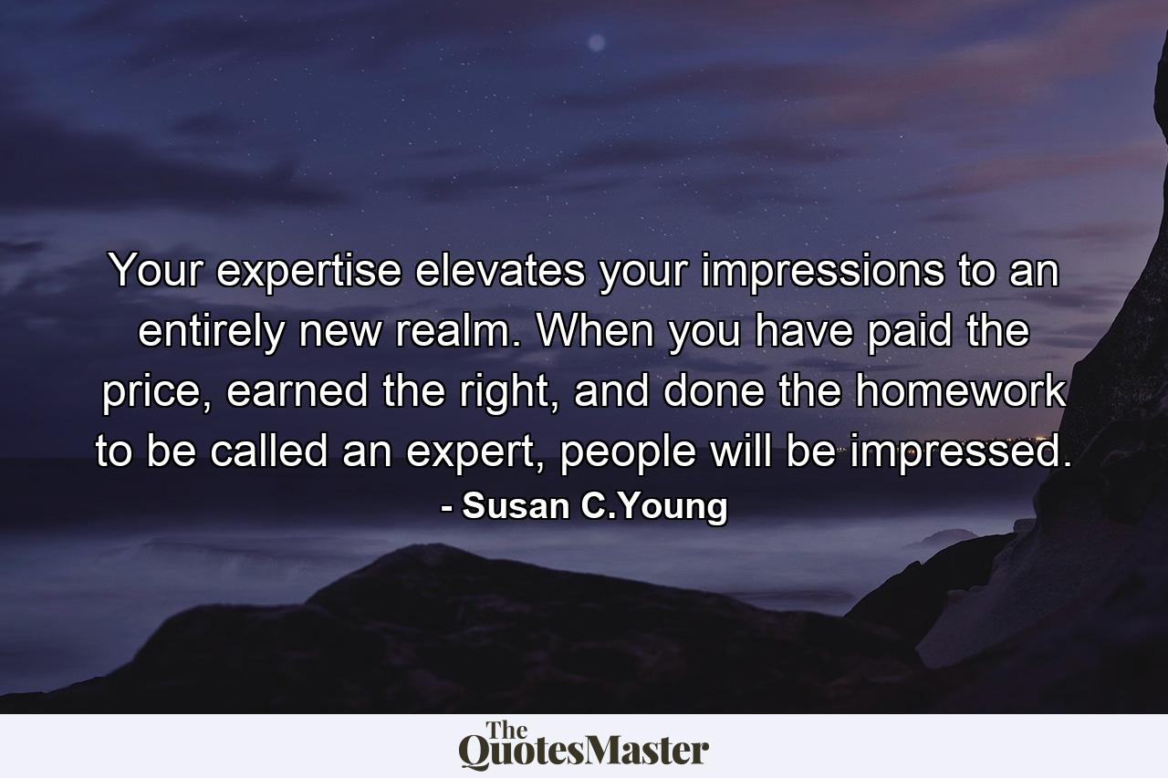 Your expertise elevates your impressions to an entirely new realm. When you have paid the price, earned the right, and done the homework to be called an expert, people will be impressed. - Quote by Susan C.Young