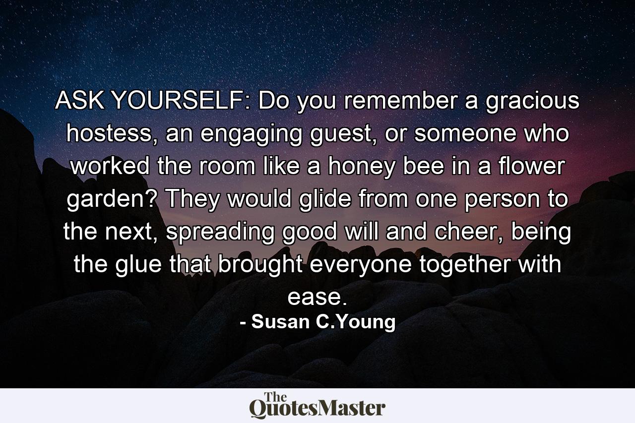 ASK YOURSELF: Do you remember a gracious hostess, an engaging guest, or someone who worked the room like a honey bee in a flower garden? They would glide from one person to the next, spreading good will and cheer, being the glue that brought everyone together with ease. - Quote by Susan C.Young