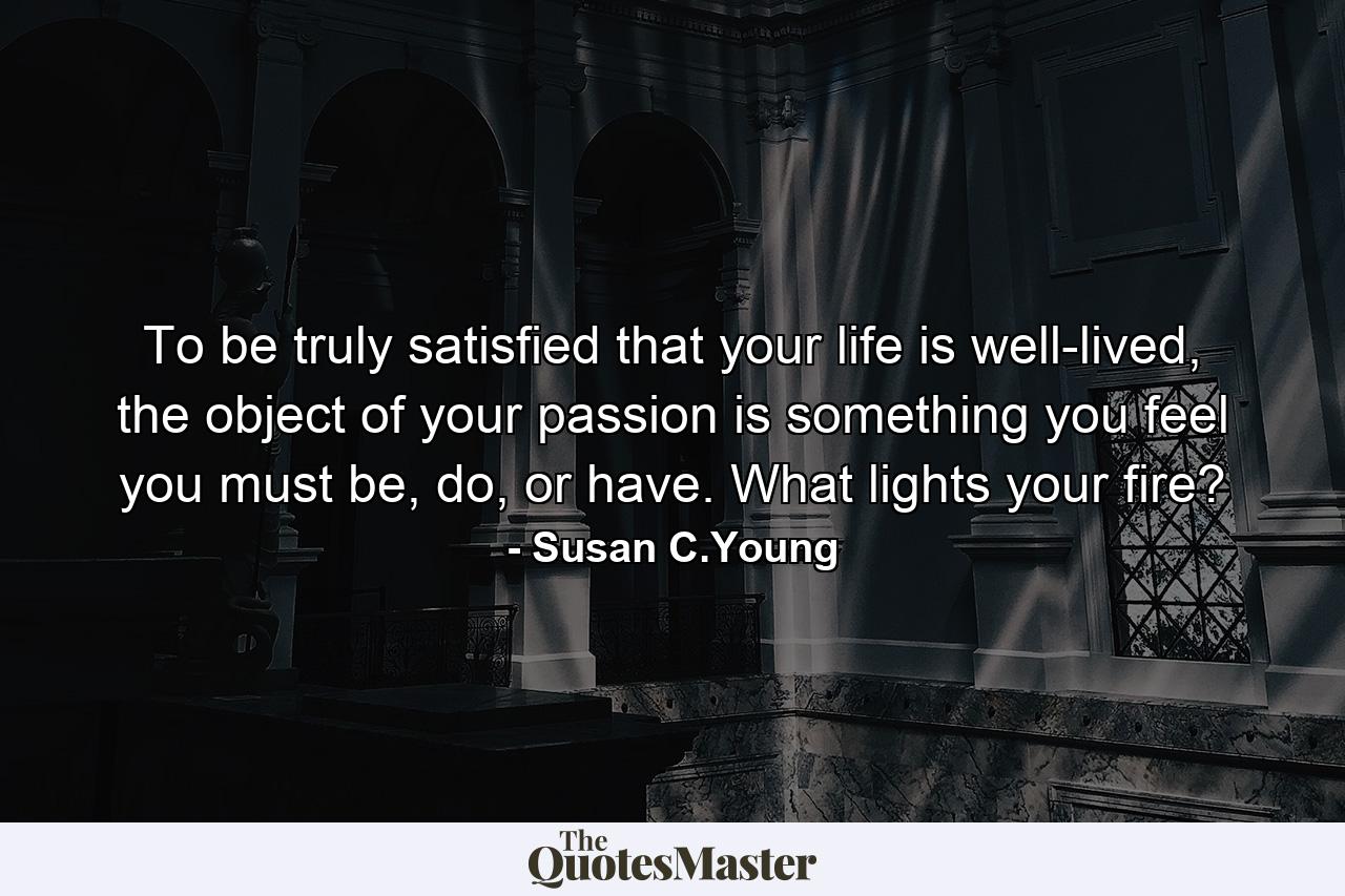 To be truly satisfied that your life is well-lived, the object of your passion is something you feel you must be, do, or have. What lights your fire? - Quote by Susan C.Young