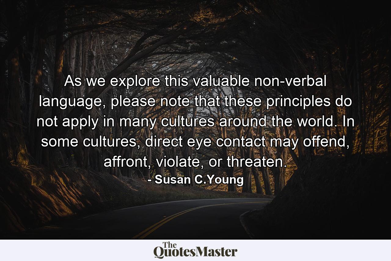 As we explore this valuable non-verbal language, please note that these principles do not apply in many cultures around the world. In some cultures, direct eye contact may offend, affront, violate, or threaten. - Quote by Susan C.Young