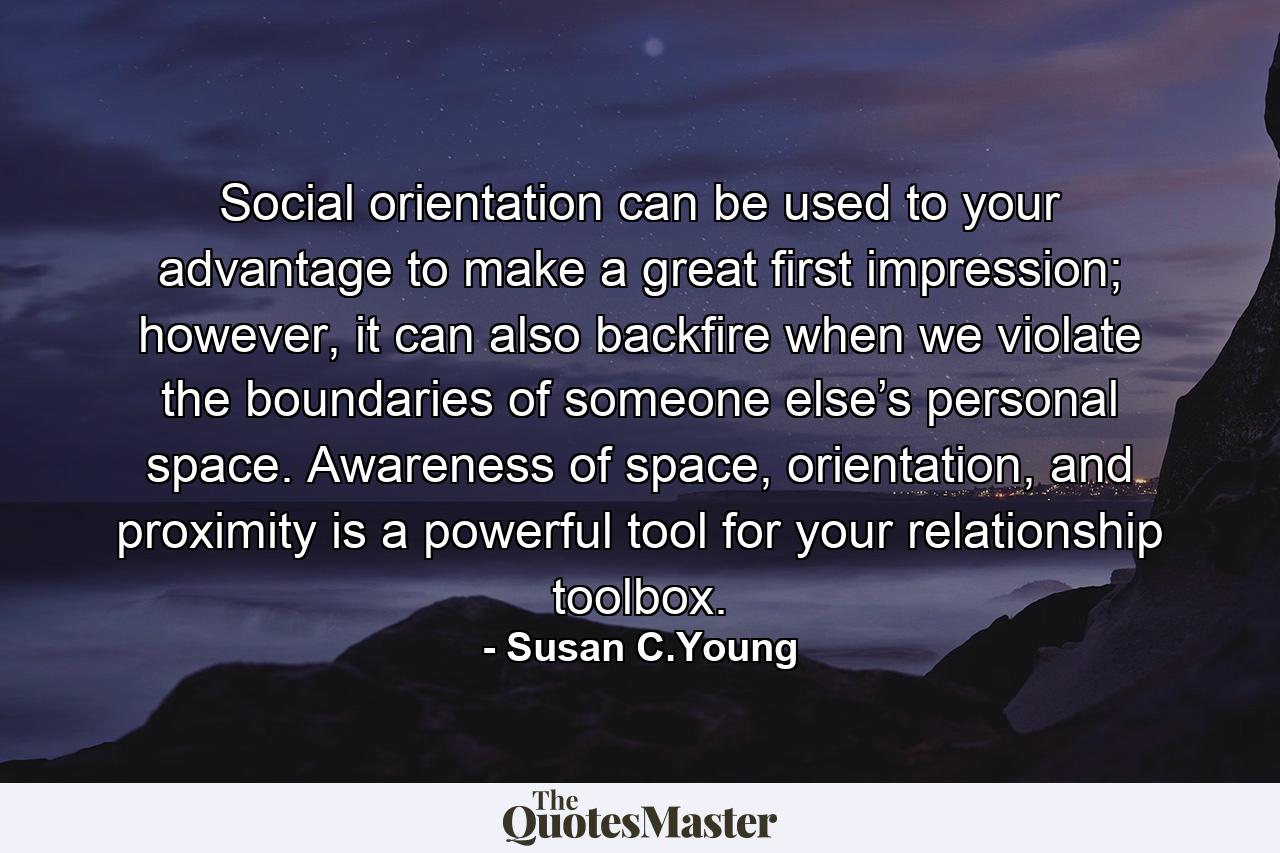 Social orientation can be used to your advantage to make a great first impression; however, it can also backfire when we violate the boundaries of someone else’s personal space. Awareness of space, orientation, and proximity is a powerful tool for your relationship toolbox. - Quote by Susan C.Young