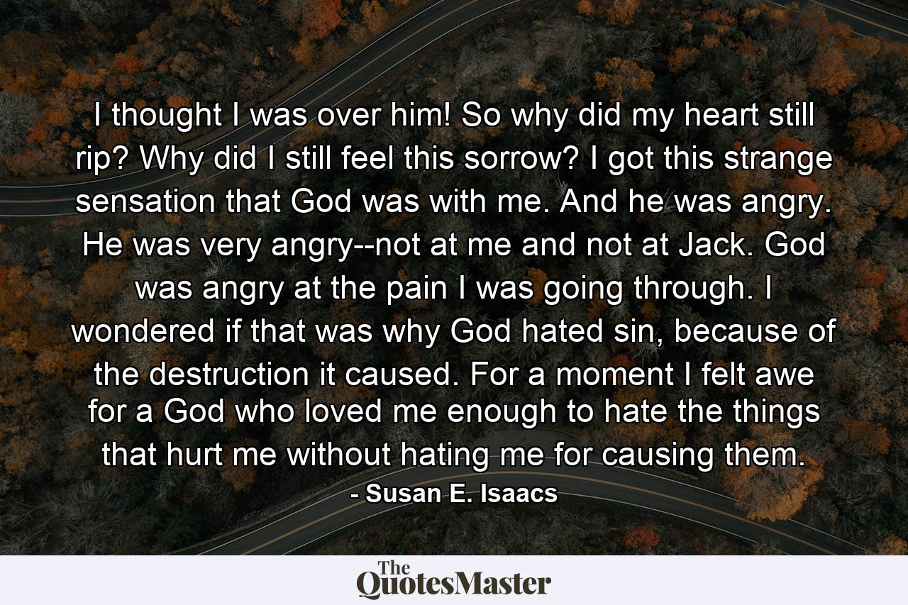 I thought I was over him! So why did my heart still rip? Why did I still feel this sorrow? I got this strange sensation that God was with me. And he was angry. He was very angry--not at me and not at Jack. God was angry at the pain I was going through. I wondered if that was why God hated sin, because of the destruction it caused. For a moment I felt awe for a God who loved me enough to hate the things that hurt me without hating me for causing them. - Quote by Susan E. Isaacs