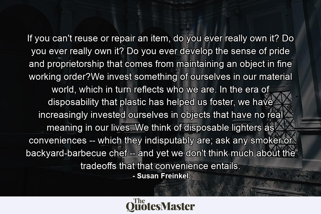 If you can't reuse or repair an item, do you ever really own it? Do you ever really own it? Do you ever develop the sense of pride and proprietorship that comes from maintaining an object in fine working order?We invest something of ourselves in our material world, which in turn reflects who we are. In the era of disposability that plastic has helped us foster, we have increasingly invested ourselves in objects that have no real meaning in our lives. We think of disposable lighters as conveniences -- which they indisputably are; ask any smoker or backyard-barbecue chef -- and yet we don't think much about the tradeoffs that that convenience entails. - Quote by Susan Freinkel