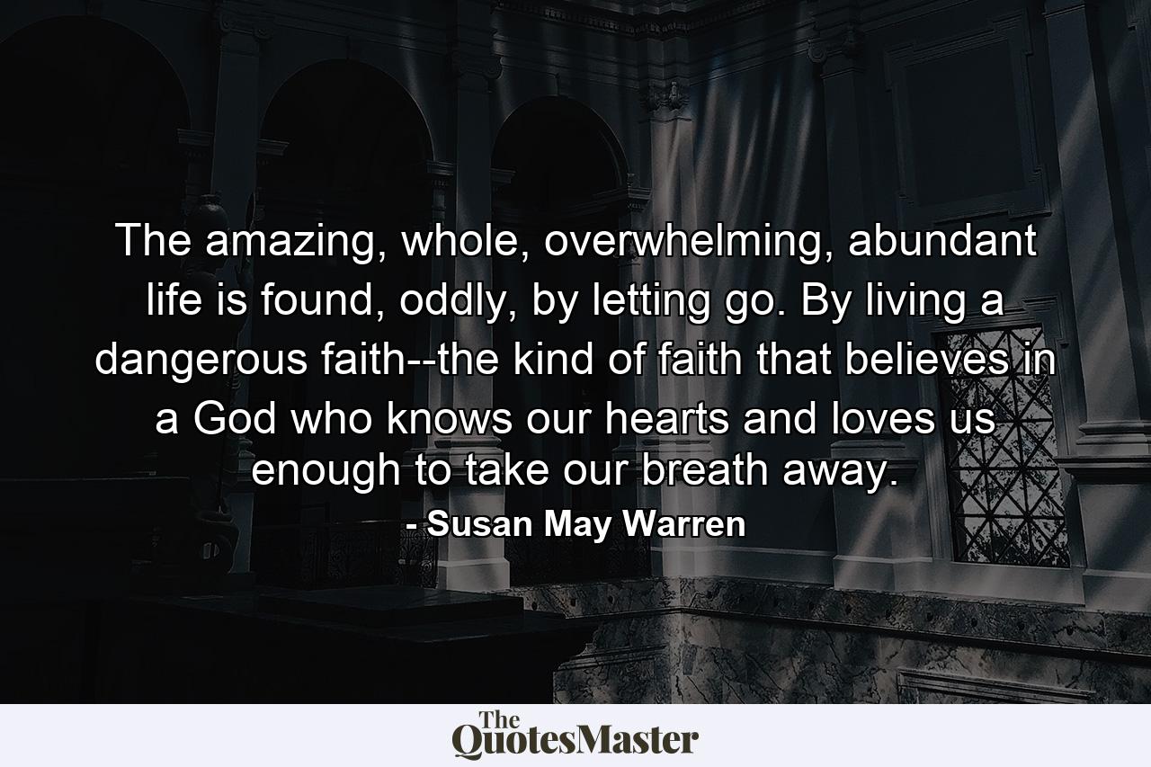 The amazing, whole, overwhelming, abundant life is found, oddly, by letting go. By living a dangerous faith--the kind of faith that believes in a God who knows our hearts and loves us enough to take our breath away. - Quote by Susan May Warren