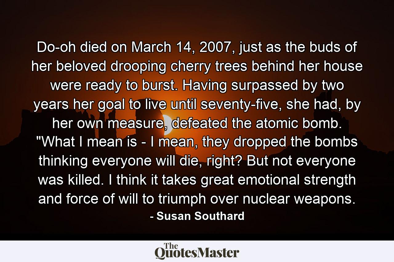 Do-oh died on March 14, 2007, just as the buds of her beloved drooping cherry trees behind her house were ready to burst. Having surpassed by two years her goal to live until seventy-five, she had, by her own measure, defeated the atomic bomb. 