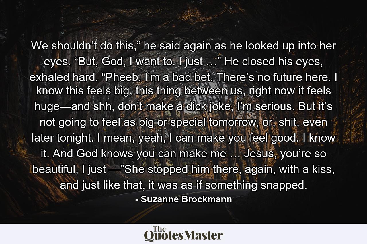 We shouldn’t do this,” he said again as he looked up into her eyes. “But, God, I want to. I just …” He closed his eyes, exhaled hard. “Pheeb. I’m a bad bet. There’s no future here. I know this feels big, this thing between us, right now it feels huge—and shh, don’t make a dick joke, I’m serious. But it’s not going to feel as big or special tomorrow, or, shit, even later tonight. I mean, yeah, I can make you feel good. I know it. And God knows you can make me … Jesus, you’re so beautiful, I just —”She stopped him there, again, with a kiss, and just like that, it was as if something snapped. - Quote by Suzanne Brockmann