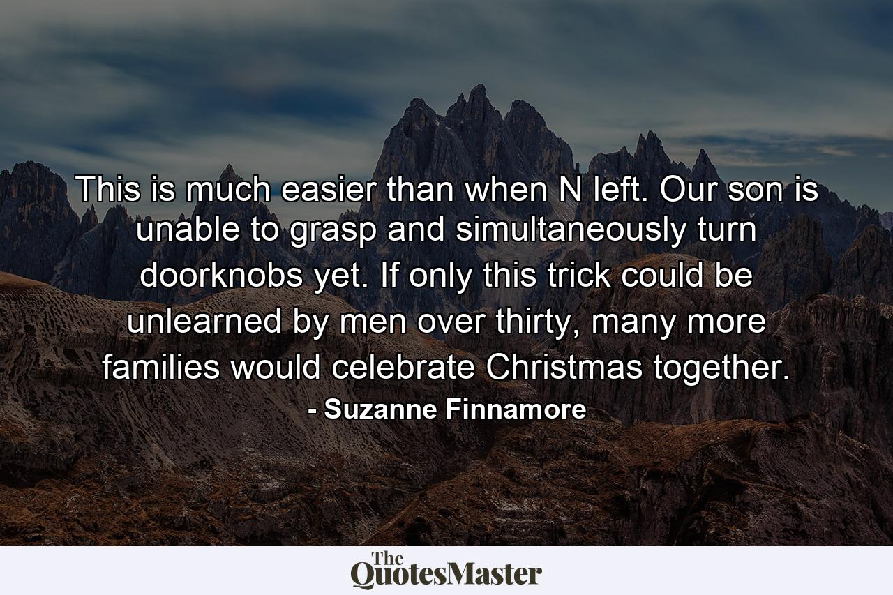 This is much easier than when N left. Our son is unable to grasp and simultaneously turn doorknobs yet. If only this trick could be unlearned by men over thirty, many more families would celebrate Christmas together. - Quote by Suzanne Finnamore