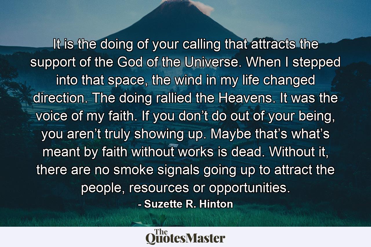 It is the doing of your calling that attracts the support of the God of the Universe. When I stepped into that space, the wind in my life changed direction. The doing rallied the Heavens. It was the voice of my faith. If you don’t do out of your being, you aren’t truly showing up. Maybe that’s what’s meant by faith without works is dead. Without it, there are no smoke signals going up to attract the people, resources or opportunities. - Quote by Suzette R. Hinton