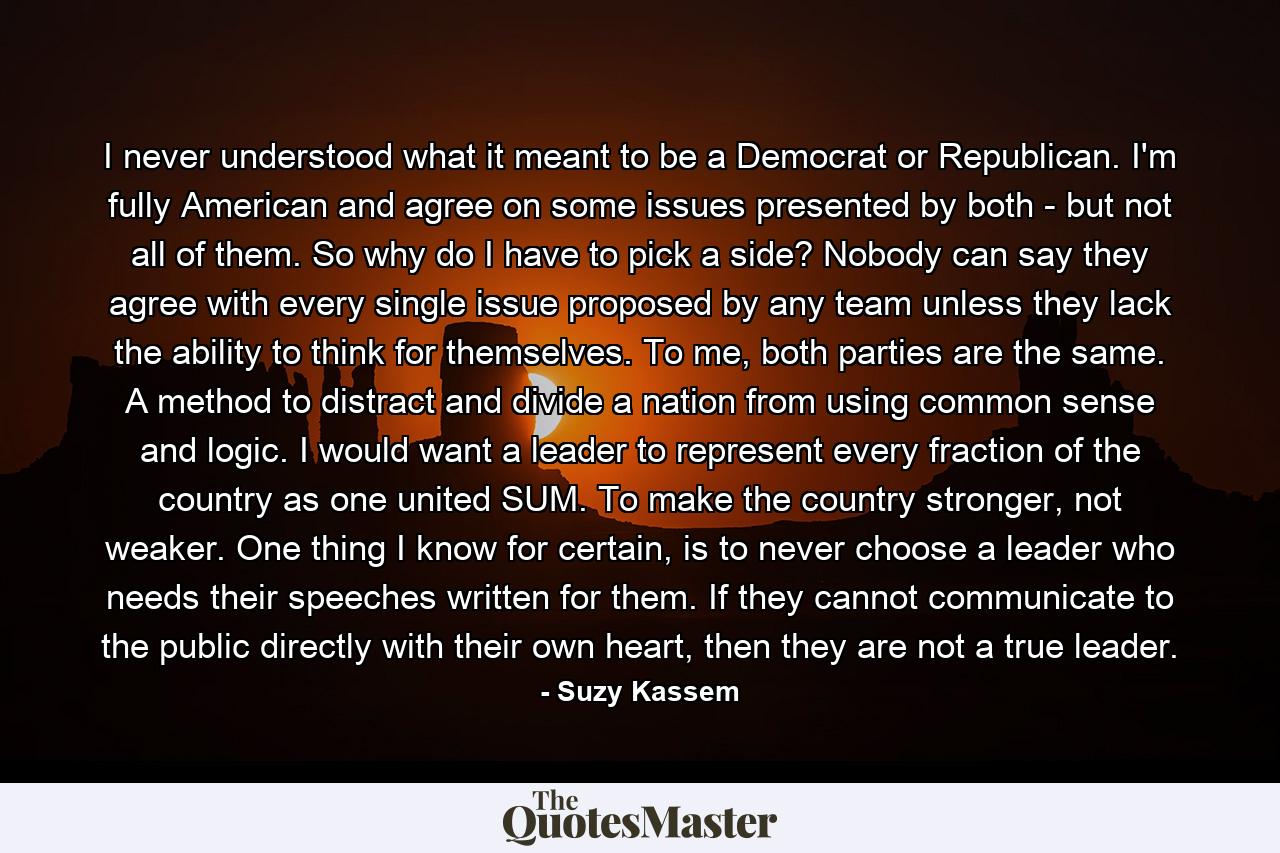 I never understood what it meant to be a Democrat or Republican. I'm fully American and agree on some issues presented by both - but not all of them. So why do I have to pick a side? Nobody can say they agree with every single issue proposed by any team unless they lack the ability to think for themselves. To me, both parties are the same. A method to distract and divide a nation from using common sense and logic. I would want a leader to represent every fraction of the country as one united SUM. To make the country stronger, not weaker. One thing I know for certain, is to never choose a leader who needs their speeches written for them. If they cannot communicate to the public directly with their own heart, then they are not a true leader. - Quote by Suzy Kassem