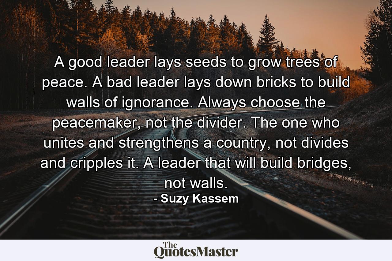 A good leader lays seeds to grow trees of peace. A bad leader lays down bricks to build walls of ignorance. Always choose the peacemaker, not the divider. The one who unites and strengthens a country, not divides and cripples it. A leader that will build bridges, not walls. - Quote by Suzy Kassem