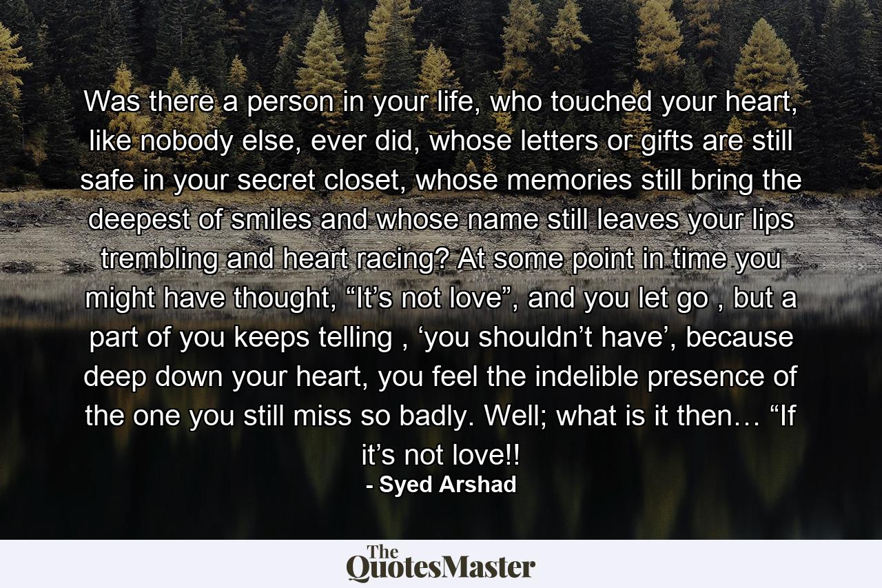 Was there a person in your life, who touched your heart, like nobody else, ever did, whose letters or gifts are still safe in your secret closet, whose memories still bring the deepest of smiles and whose name still leaves your lips trembling and heart racing? At some point in time you might have thought, “It’s not love”, and you let go , but a part of you keeps telling , ‘you shouldn’t have’, because deep down your heart, you feel the indelible presence of the one you still miss so badly.  Well; what is it then… “If it’s not love!! - Quote by Syed Arshad