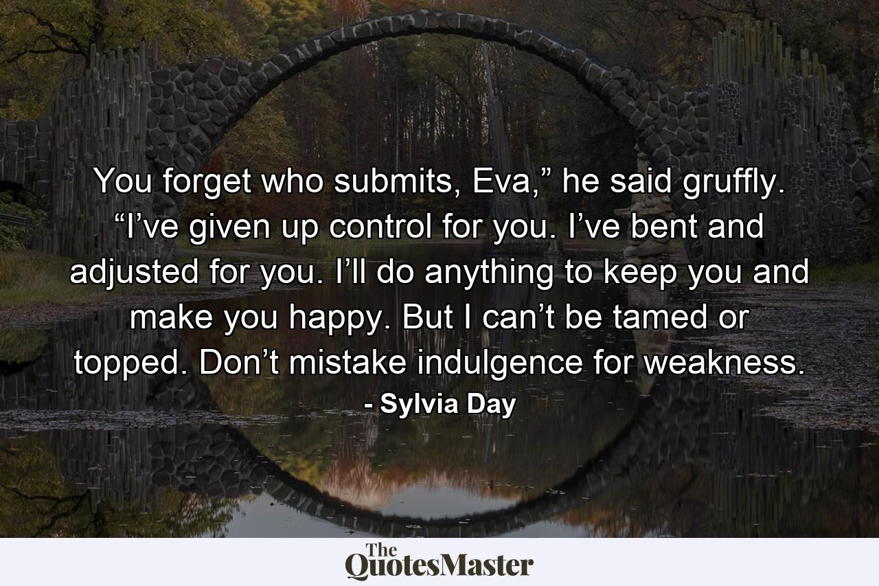 You forget who submits, Eva,” he said gruffly. “I’ve given up control for you. I’ve bent and adjusted for you. I’ll do anything to keep you and make you happy. But I can’t be tamed or topped. Don’t mistake indulgence for weakness. - Quote by Sylvia Day