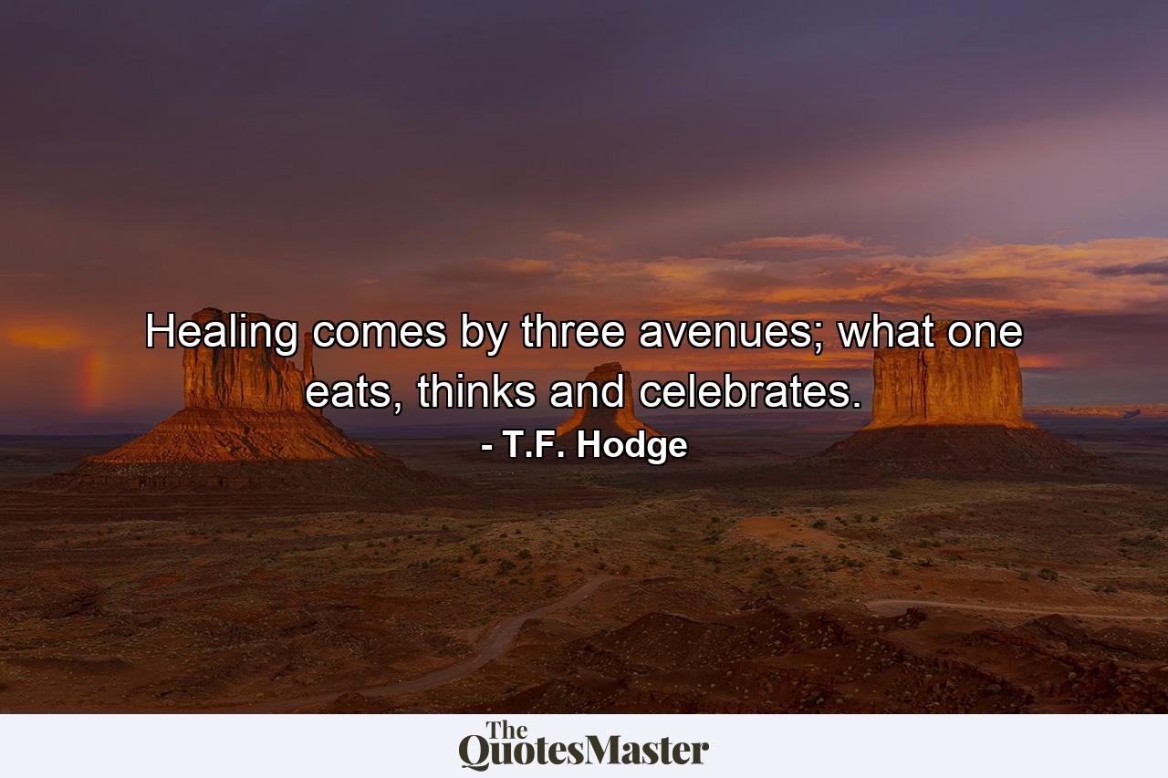 Healing comes by three avenues; what one eats, thinks and celebrates. - Quote by T.F. Hodge