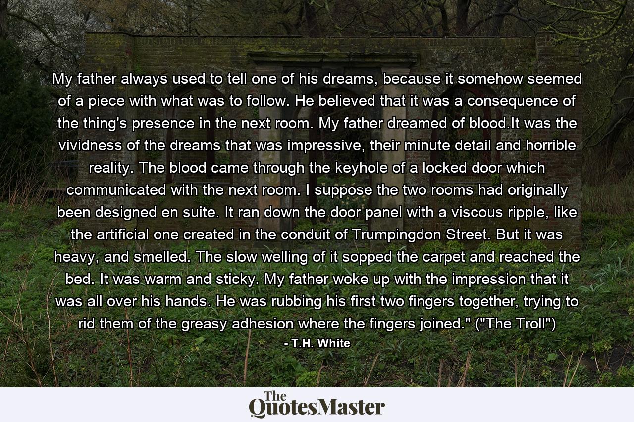 My father always used to tell one of his dreams, because it somehow seemed of a piece with what was to follow. He believed that it was a consequence of the thing's presence in the next room. My father dreamed of blood.It was the vividness of the dreams that was impressive, their minute detail and horrible reality. The blood came through the keyhole of a locked door which communicated with the next room. I suppose the two rooms had originally been designed en suite. It ran down the door panel with a viscous ripple, like the artificial one created in the conduit of Trumpingdon Street. But it was heavy, and smelled. The slow welling of it sopped the carpet and reached the bed. It was warm and sticky. My father woke up with the impression that it was all over his hands. He was rubbing his first two fingers together, trying to rid them of the greasy adhesion where the fingers joined.