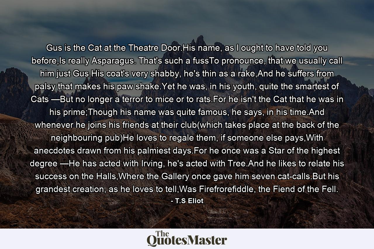 Gus is the Cat at the Theatre Door.His name, as I ought to have told you before,Is really Asparagus. That's such a fussTo pronounce, that we usually call him just Gus.His coat's very shabby, he's thin as a rake,And he suffers from palsy that makes his paw shake.Yet he was, in his youth, quite the smartest of Cats —But no longer a terror to mice or to rats.For he isn't the Cat that he was in his prime;Though his name was quite famous, he says, in his time.And whenever he joins his friends at their club(which takes place at the back of the neighbouring pub)He loves to regale them, if someone else pays,With anecdotes drawn from his palmiest days.For he once was a Star of the highest degree —He has acted with Irving, he's acted with Tree.And he likes to relate his success on the Halls,Where the Gallery once gave him seven cat-calls.But his grandest creation, as he loves to tell,Was Firefrorefiddle, the Fiend of the Fell. - Quote by T.S Eliot