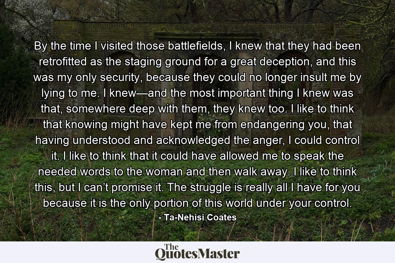 By the time I visited those battlefields, I knew that they had been retrofitted as the staging ground for a great deception, and this was my only security, because they could no longer insult me by lying to me. I knew—and the most important thing I knew was that, somewhere deep with them, they knew too. I like to think that knowing might have kept me from endangering you, that having understood and acknowledged the anger, I could control it. I like to think that it could have allowed me to speak the needed words to the woman and then walk away. I like to think this, but I can’t promise it. The struggle is really all I have for you because it is the only portion of this world under your control. - Quote by Ta-Nehisi Coates